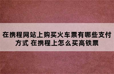 在携程网站上购买火车票有哪些支付方式 在携程上怎么买高铁票